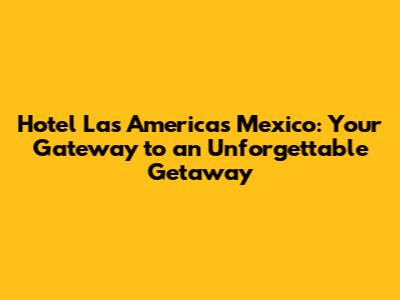 Hotel Las Americas Mexico: Your Gateway to an Unforgettable Getaway