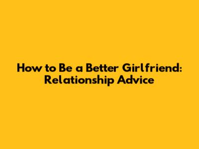 How to Be a Better Girlfriend: Relationship Advice