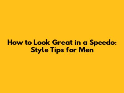 How to Look Great in a Speedo: Style Tips for Men