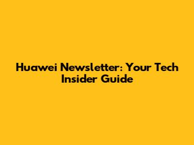 Huawei Newsletter: Your Tech Insider Guide