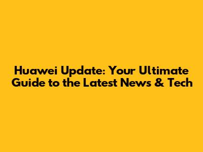 Huawei Update: Your Ultimate Guide to the Latest News & Tech