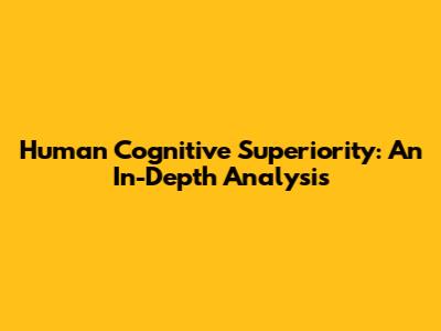 Human Cognitive Superiority: An In-Depth Analysis