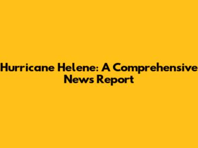 Hurricane Helene: A Comprehensive News Report