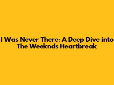 I Was Never There: A Deep Dive into The Weeknd's Heartbreak
