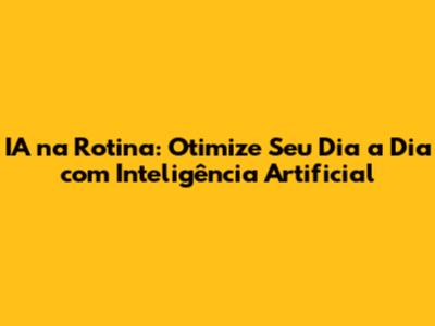 IA na Rotina: Otimize Seu Dia a Dia com Inteligência Artificial