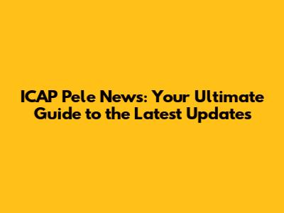 ICAP Pele News: Your Ultimate Guide to the Latest Updates