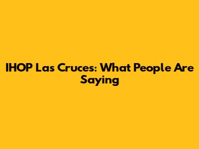IHOP Las Cruces: What People Are Saying