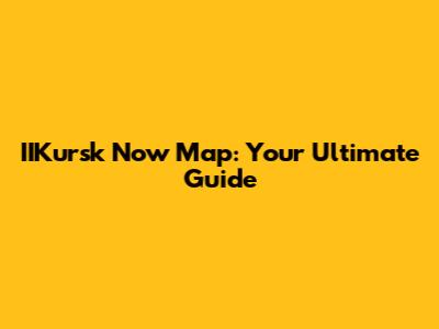 IIKursk Now Map: Your Ultimate Guide