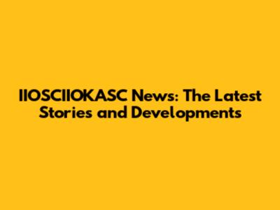IIOSCIIOKASC News: The Latest Stories and Developments