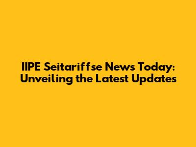 IIPE Seitariffse News Today: Unveiling the Latest Updates