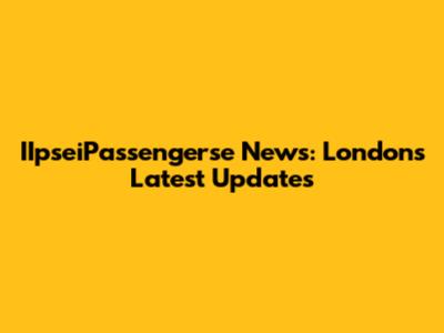 IIpseiPassengerse News: London's Latest Updates