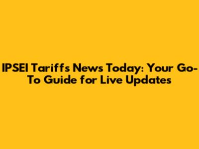 IPSEI Tariffs News Today: Your Go-To Guide for Live Updates