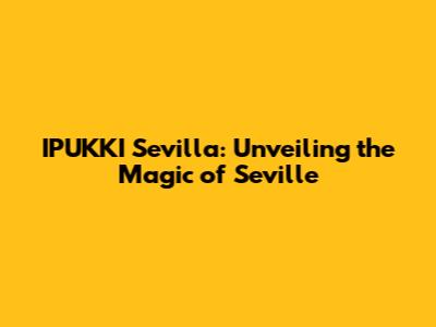 IPUKKI Sevilla: Unveiling the Magic of Seville