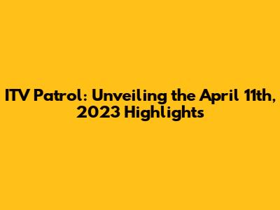ITV Patrol: Unveiling the April 11th, 2023 Highlights