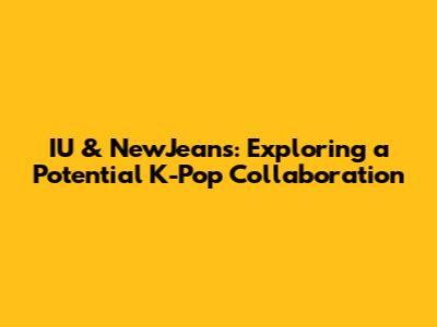 IU & NewJeans: Exploring a Potential K-Pop Collaboration