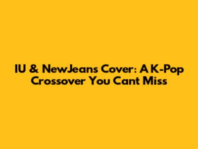 IU & NewJeans Cover: A K-Pop Crossover You Can't Miss