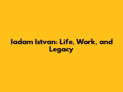 Iadam Istvan: Life, Work, and Legacy