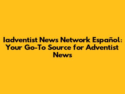Iadventist News Network Español: Your Go-To Source for Adventist News