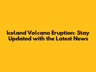 Iceland Volcano Eruption: Stay Updated with the Latest News