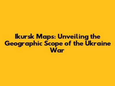 Ikursk Maps: Unveiling the Geographic Scope of the Ukraine War