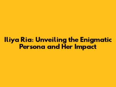 Iliya Ria: Unveiling the Enigmatic Persona and Her Impact