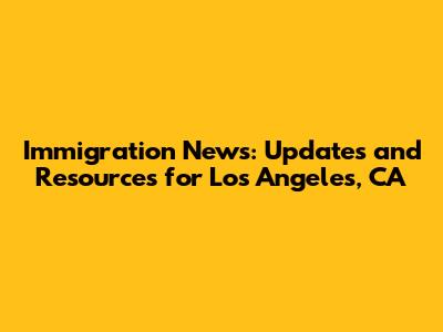 Immigration News: Updates and Resources for Los Angeles, CA