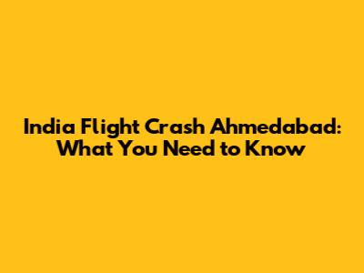 India Flight Crash Ahmedabad: What You Need to Know