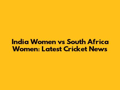 India Women vs South Africa Women: Latest Cricket News