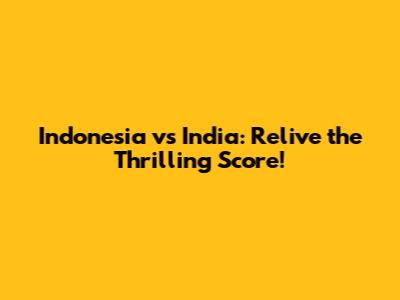 Indonesia vs India: Relive the Thrilling Score!