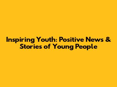 Inspiring Youth: Positive News & Stories of Young People