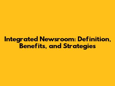 Integrated Newsroom: Definition, Benefits, and Strategies