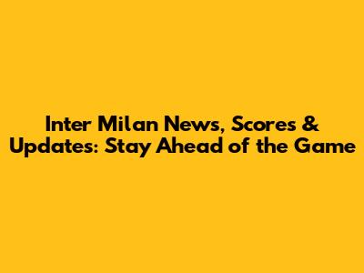 Inter Milan News, Scores & Updates: Stay Ahead of the Game