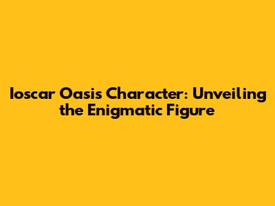 Ioscar Oasis Character: Unveiling the Enigmatic Figure