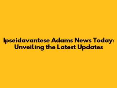 Ipseidavantese Adams News Today: Unveiling the Latest Updates