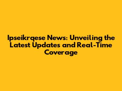 Ipseikrqese News: Unveiling the Latest Updates and Real-Time Coverage