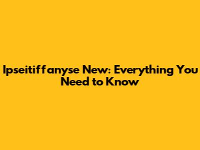 Ipseitiffanyse New: Everything You Need to Know