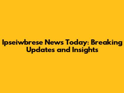 Ipseiwbrese News Today: Breaking Updates and Insights