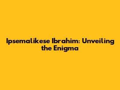 Ipsemalikese Ibrahim: Unveiling the Enigma