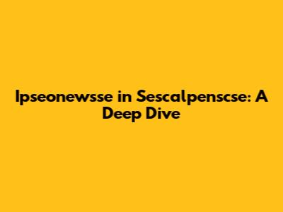 Ipseonewsse in Sescalpenscse: A Deep Dive