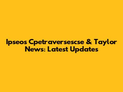 Ipseos Cpetraversescse & Taylor News: Latest Updates