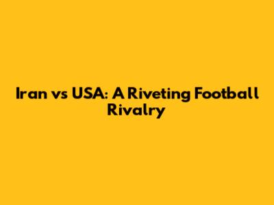 Iran vs USA: A Riveting Football Rivalry