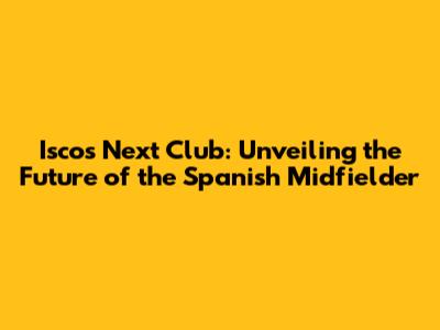 Isco's Next Club: Unveiling the Future of the Spanish Midfielder