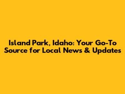 Island Park, Idaho: Your Go-To Source for Local News & Updates