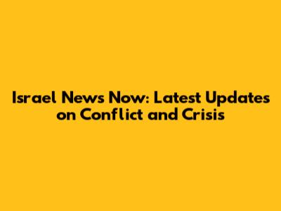 Israel News Now: Latest Updates on Conflict and Crisis