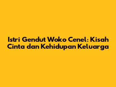 Istri Gendut Woko Cenel: Kisah Cinta dan Kehidupan Keluarga