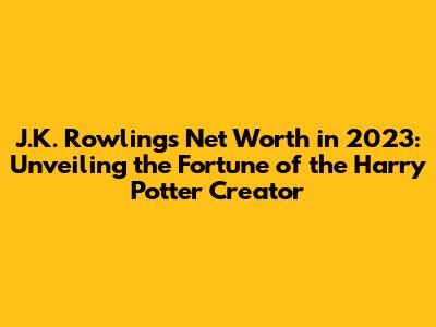 J.K. Rowling's Net Worth in 2023: Unveiling the Fortune of the Harry Potter Creator