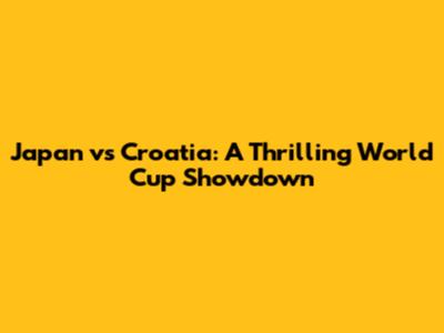 Japan vs Croatia: A Thrilling World Cup Showdown