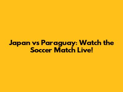 Japan vs Paraguay: Watch the Soccer Match Live!