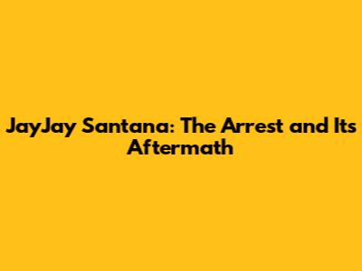 JayJay Santana: The Arrest and Its Aftermath