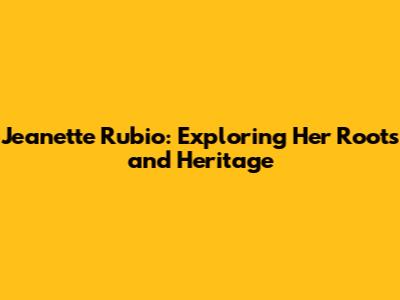 Jeanette Rubio: Exploring Her Roots and Heritage